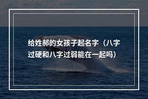 给姓郝的女孩子起名字（八字过硬和八字过弱能在一起吗）