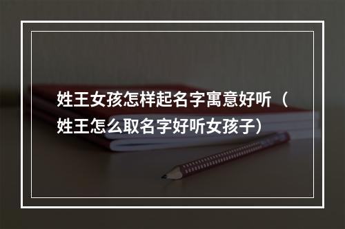姓王女孩怎样起名字寓意好听（姓王怎么取名字好听女孩子）