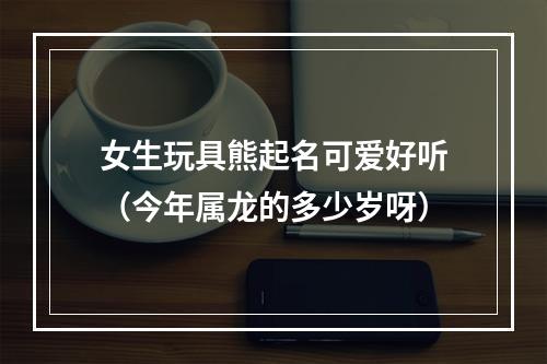 女生玩具熊起名可爱好听（今年属龙的多少岁呀）