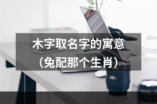 木字取名字的寓意（兔配那个生肖）