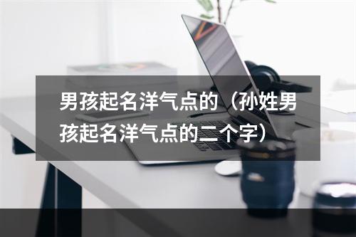 男孩起名洋气点的（孙姓男孩起名洋气点的二个字）