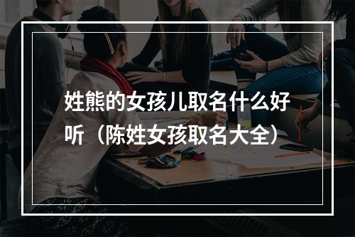 姓熊的女孩儿取名什么好听（陈姓女孩取名大全）