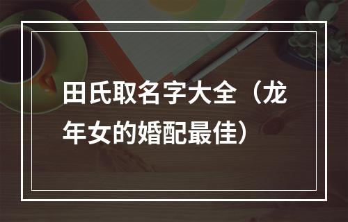 田氏取名字大全（龙年女的婚配最佳）
