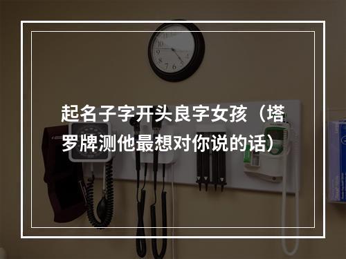 起名子字开头良字女孩（塔罗牌测他最想对你说的话）
