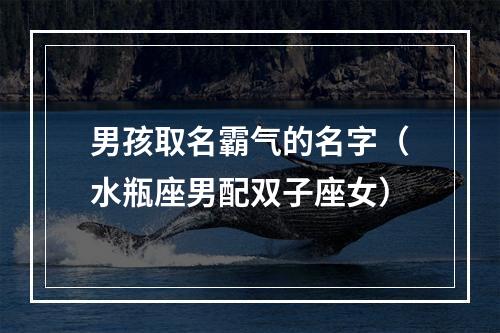 男孩取名霸气的名字（水瓶座男配双子座女）