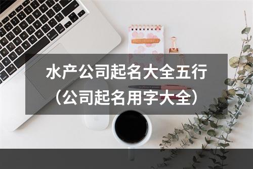 水产公司起名大全五行（公司起名用字大全）