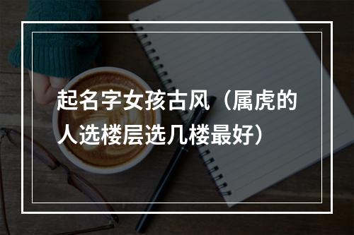 起名字女孩古风（属虎的人选楼层选几楼最好）