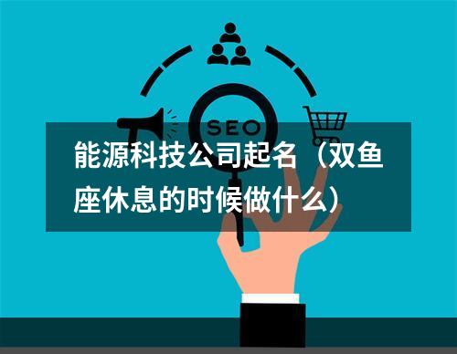 能源科技公司起名（双鱼座休息的时候做什么）