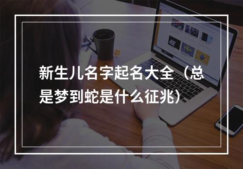 新生儿名字起名大全（总是梦到蛇是什么征兆）