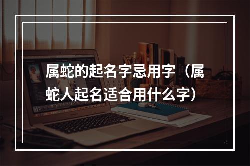 属蛇的起名字忌用字（属蛇人起名适合用什么字）