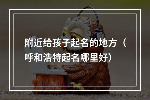 附近给孩子起名的地方（呼和浩特起名哪里好）
