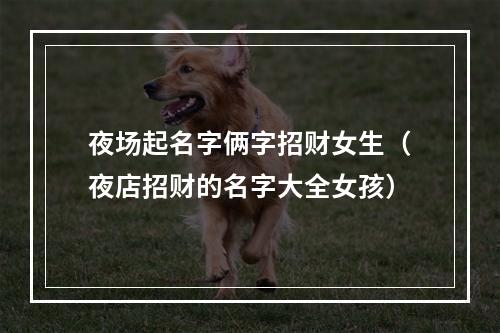 夜场起名字俩字招财女生（夜店招财的名字大全女孩）