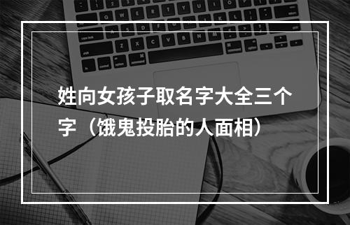 姓向女孩子取名字大全三个字（饿鬼投胎的人面相）