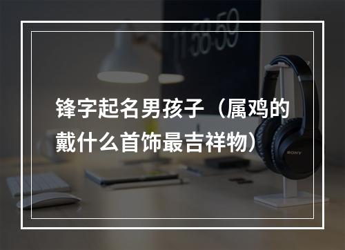 锋字起名男孩子（属鸡的戴什么首饰最吉祥物）