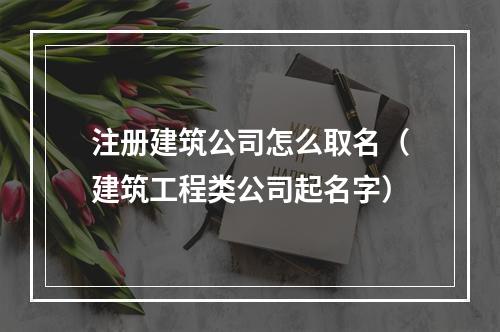 注册建筑公司怎么取名（建筑工程类公司起名字）