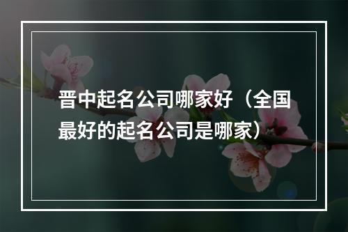 晋中起名公司哪家好（全国最好的起名公司是哪家）
