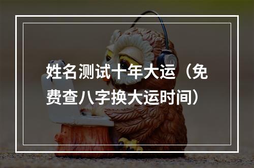 姓名测试十年大运（免费查八字换大运时间）