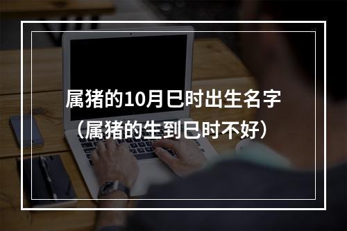 属猪的10月巳时出生名字（属猪的生到巳时不好）