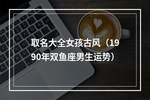 取名大全女孩古风（1990年双鱼座男生运势）