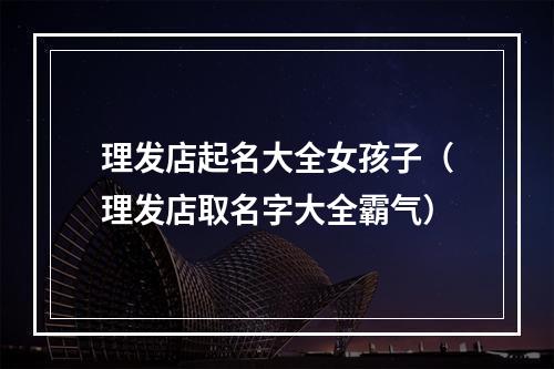理发店起名大全女孩子（理发店取名字大全霸气）