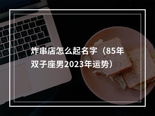 炸串店怎么起名字（85年双子座男2023年运势）