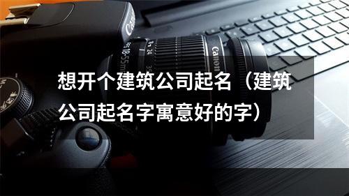 想开个建筑公司起名（建筑公司起名字寓意好的字）