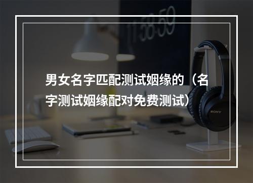 男女名字匹配测试姻缘的（名字测试姻缘配对免费测试）