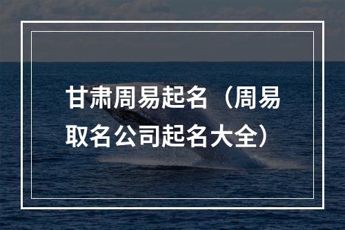 甘肃周易起名（周易取名公司起名大全）