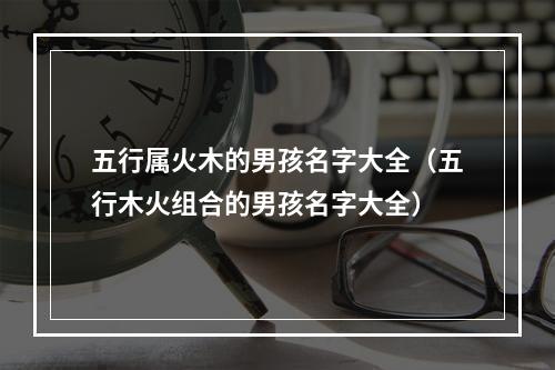 五行属火木的男孩名字大全（五行木火组合的男孩名字大全）