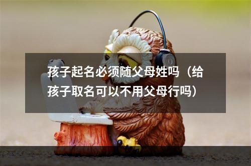 孩子起名必须随父母姓吗（给孩子取名可以不用父母行吗）