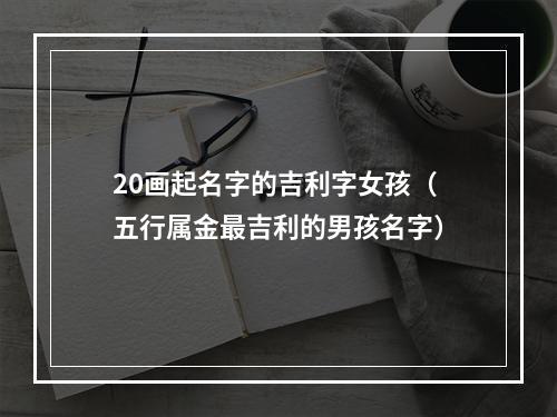 20画起名字的吉利字女孩（五行属金最吉利的男孩名字）