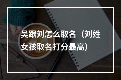 吴跟刘怎么取名（刘姓女孩取名打分最高）