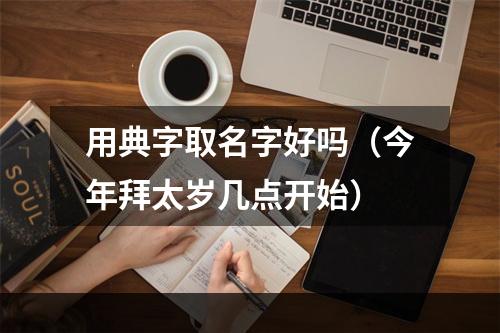 用典字取名字好吗（今年拜太岁几点开始）