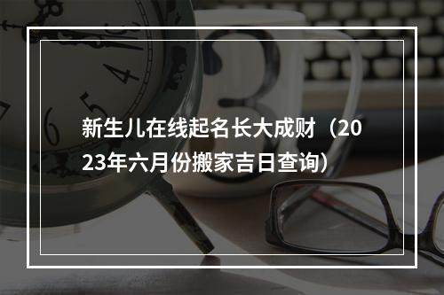 新生儿在线起名长大成财（2023年六月份搬家吉日查询）