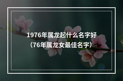 1976年属龙起什么名字好（76年属龙女最佳名字）