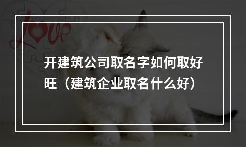 开建筑公司取名字如何取好旺（建筑企业取名什么好）