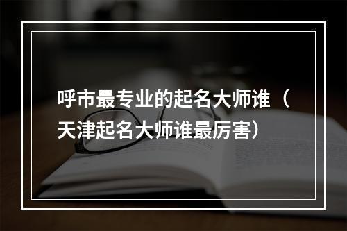 呼市最专业的起名大师谁（天津起名大师谁最厉害）