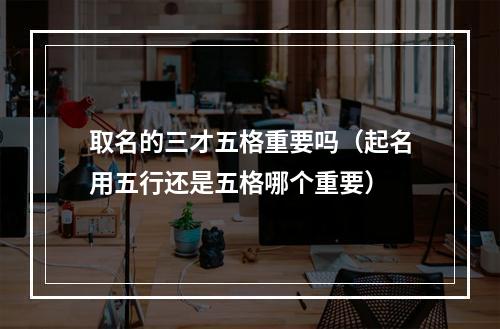 取名的三才五格重要吗（起名用五行还是五格哪个重要）