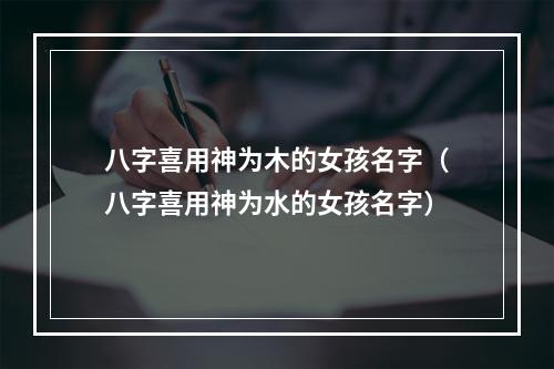 八字喜用神为木的女孩名字（八字喜用神为水的女孩名字）