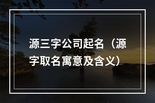 源三字公司起名（源字取名寓意及含义）