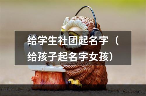 给学生社团起名字（给孩子起名字女孩）