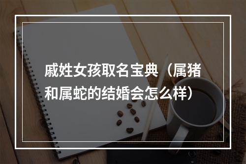 戚姓女孩取名宝典（属猪和属蛇的结婚会怎么样）