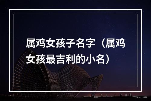 属鸡女孩子名字（属鸡女孩最吉利的小名）
