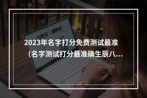2023年名字打分免费测试最准（名字测试打分最准确生辰八字免费）