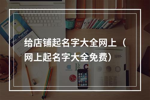 给店铺起名字大全网上（网上起名字大全免费）