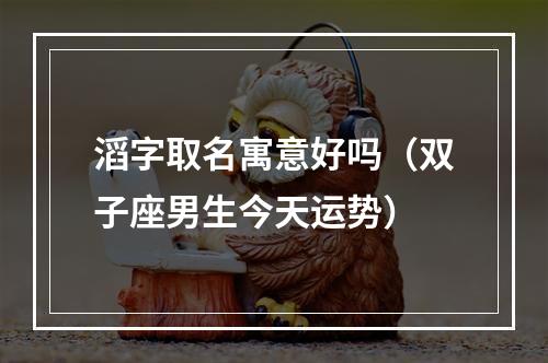 滔字取名寓意好吗（双子座男生今天运势）