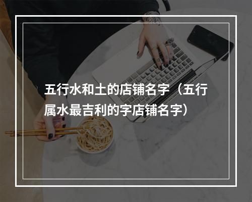 五行水和土的店铺名字（五行属水最吉利的字店铺名字）