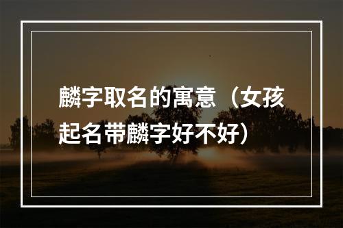 麟字取名的寓意（女孩起名带麟字好不好）