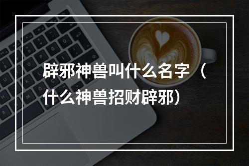 辟邪神兽叫什么名字（什么神兽招财辟邪）