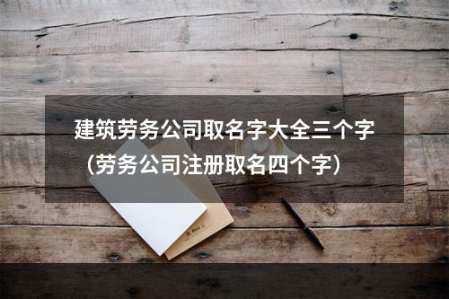 建筑劳务公司取名字大全三个字（劳务公司注册取名四个字）